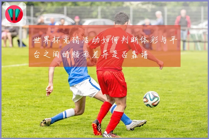 世界杯竞猜活动如何判断体彩与平台之间的赔率差异是否靠谱